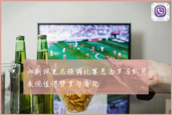 加斯佩里尼强调比赛悬念罗马队员表现值得赞赏与肯定