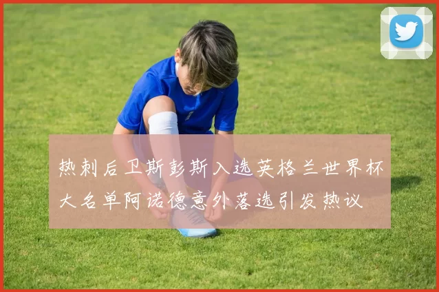 热刺后卫斯彭斯入选英格兰世界杯大名单阿诺德意外落选引发热议