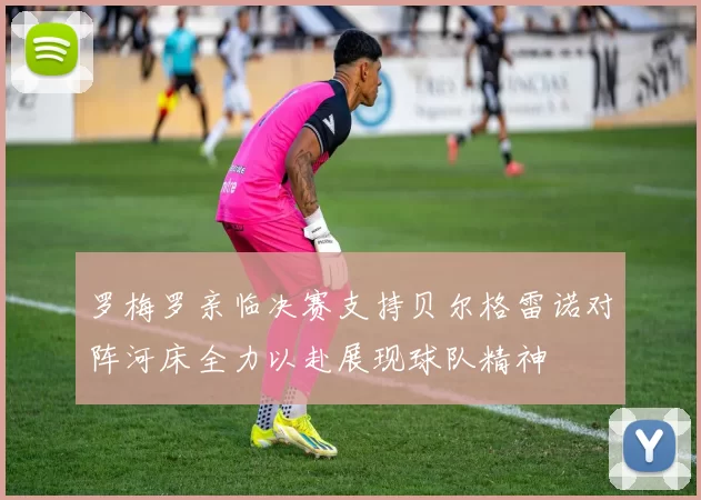 罗梅罗亲临决赛支持贝尔格雷诺对阵河床全力以赴展现球队精神