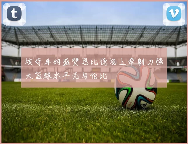 埃奇库姆盛赞恩比德场上牵制力强大篮球水平无与伦比