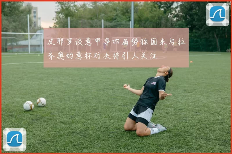 皮耶罗谈意甲争四局势称国米与拉齐奥的意杯对决将引人关注