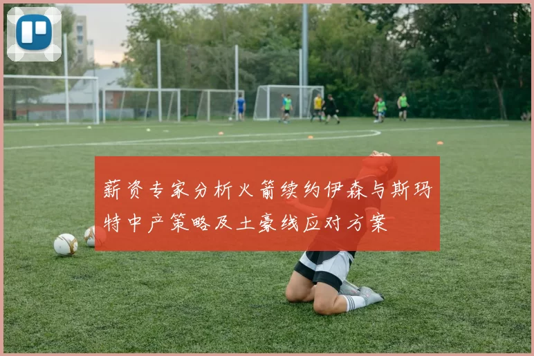 薪资专家分析火箭续约伊森与斯玛特中产策略及土豪线应对方案