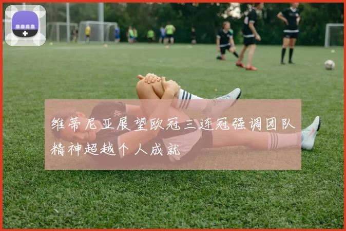 维蒂尼亚展望欧冠三连冠强调团队精神超越个人成就