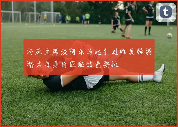 河床主席谈阿尔马达引进难度强调潜力与身价匹配的重要性