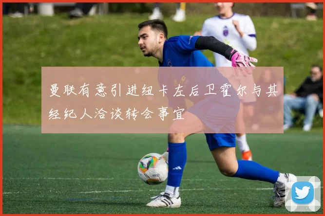 曼联有意引进纽卡左后卫霍尔与其经纪人洽谈转会事宜