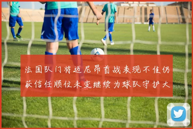 法国队门将迈尼昂首战表现不佳仍获信任顺位未变继续为球队守护大门