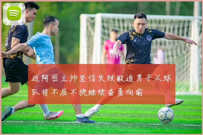 迈阿密主帅坚信失败锻造男子汉球队将不屈不挠继续奋勇向前