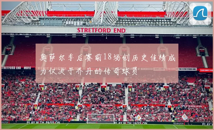 奥萨尔季后赛前18场创历史佳绩成为仅次于乔丹的传奇球员