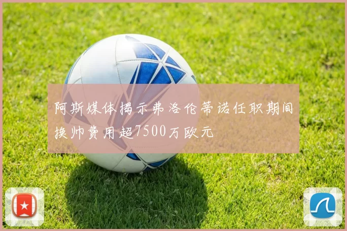 阿斯媒体揭示弗洛伦蒂诺任职期间换帅费用超7500万欧元