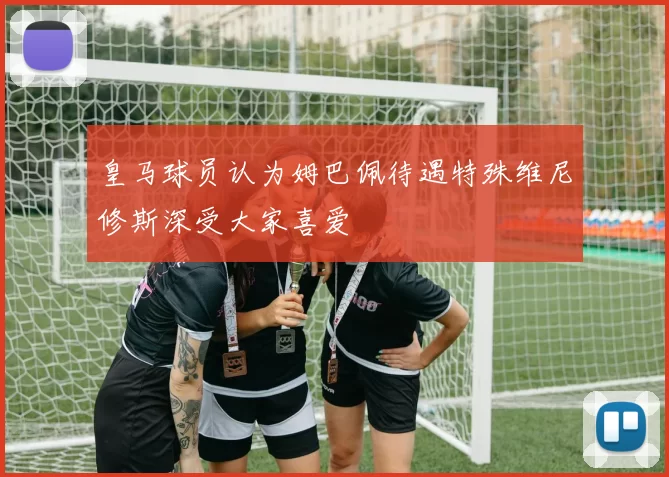 皇马球员认为姆巴佩待遇特殊维尼修斯深受大家喜爱